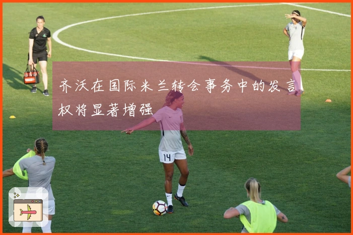 齐沃在国际米兰转会事务中的发言权将显著增强