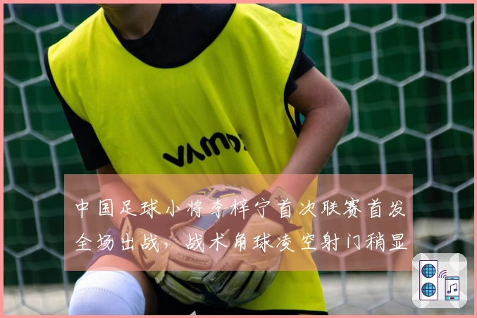 中国足球小将李梓宁首次联赛首发全场出战，战术角球凌空射门稍显偏差