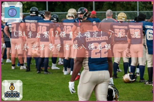 CBA季后赛12强基本确定！广东、深圳和北京争夺晋级八强名额