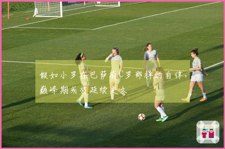 假如小罗在巴萨有C罗那样的自律，巅峰期或将延续更久