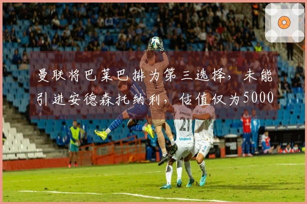 曼联将巴莱巴排为第三选择，未能引进安德森托纳利，估值仅为5000万
