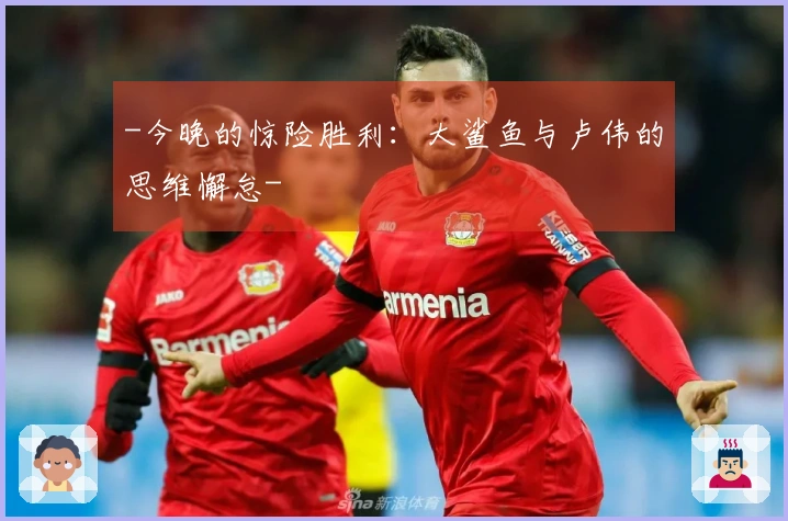 -今晚的惊险胜利：大鲨鱼与卢伟的思维懈怠-