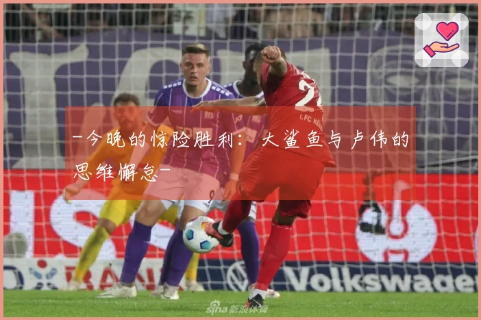 -今晚的惊险胜利：大鲨鱼与卢伟的思维懈怠-