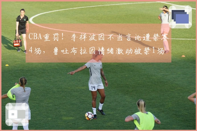 CBA重罚！李祥波因不当言论遭禁赛4场，鲁吐布拉因情绪激动被禁1场