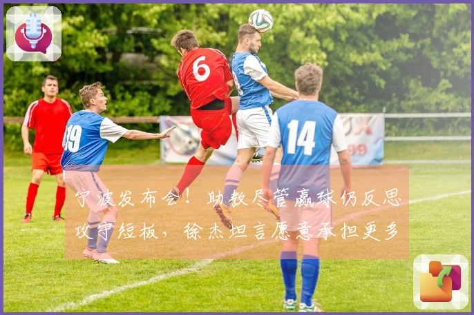 宁波发布会！助教尽管赢球仍反思攻守短板，徐杰坦言愿意承担更多责任