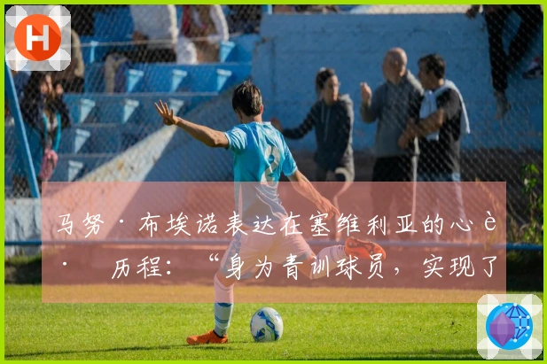 马努·布埃诺表达在塞维利亚的心路历程：“身为青训球员，实现了梦想”