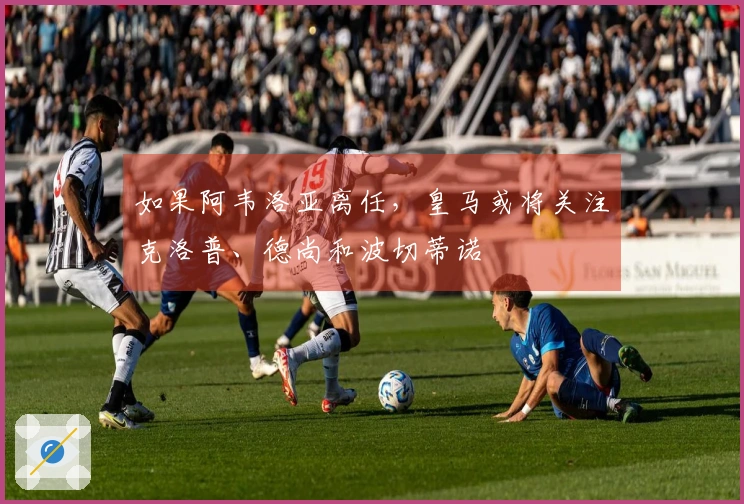 如果阿韦洛亚离任，皇马或将关注克洛普、德尚和波切蒂诺